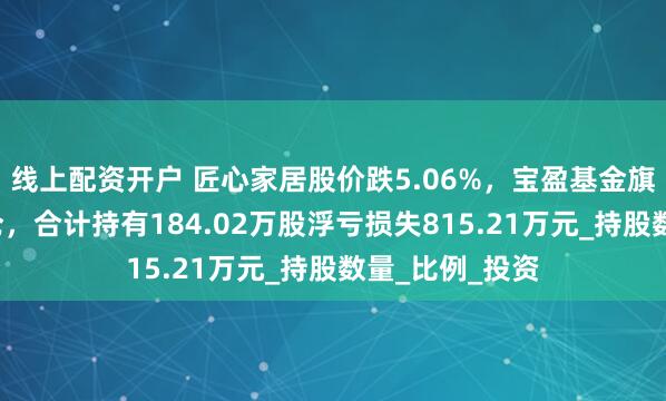 线上配资开户 匠心家居股价跌5.06%，宝盈基金旗下3只基金重仓，合计持有184.02万股浮亏损失815.21万元_持股数量_比例_投资