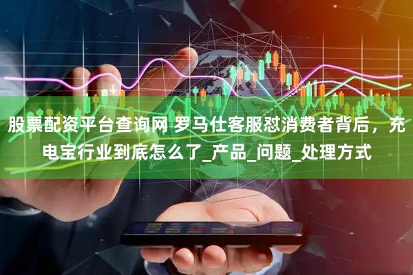 股票配资平台查询网 罗马仕客服怼消费者背后，充电宝行业到底怎么了_产品_问题_处理方式