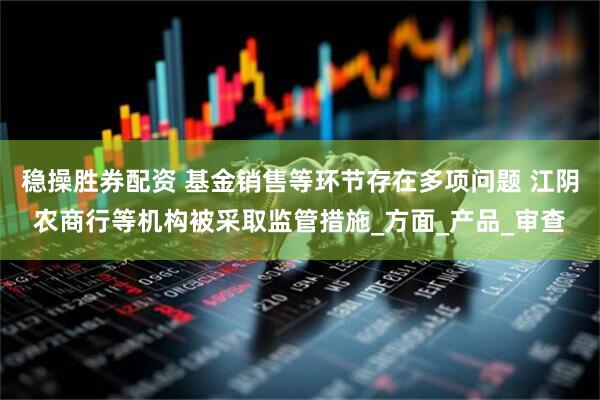 稳操胜券配资 基金销售等环节存在多项问题 江阴农商行等机构被采取监管措施_方面_产品_审查