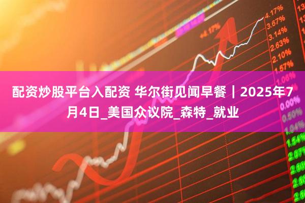 配资炒股平台入配资 华尔街见闻早餐｜2025年7月4日_美国众议院_森特_就业
