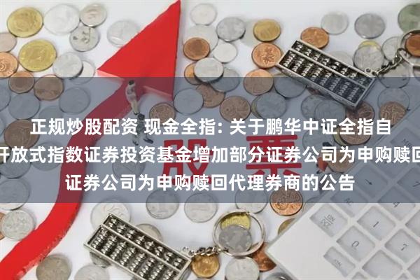 正规炒股配资 现金全指: 关于鹏华中证全指自由现金流交易型开放式指数证券投资基金增加部分证券公司为申购赎回代理券商的公告