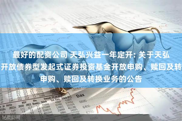 最好的配资公司 天弘兴益一年定开: 关于天弘兴益一年定期开放债券型发起式证券投资基金开放申购、赎回及转换业务的公告