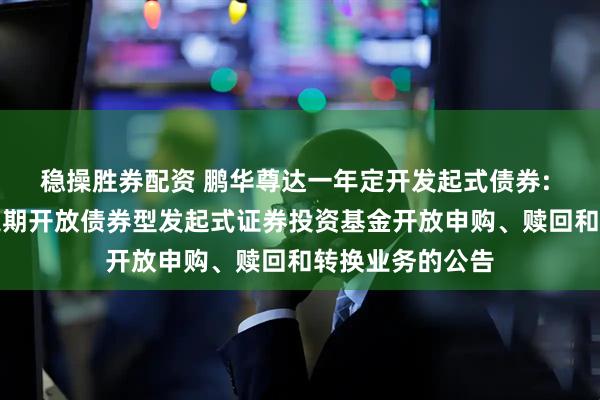 稳操胜券配资 鹏华尊达一年定开发起式债券: 鹏华尊达一年定期开放债券型发起式证券投资基金开放申购、赎回和转换业务的公告