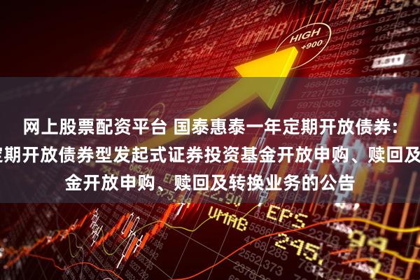 网上股票配资平台 国泰惠泰一年定期开放债券: 国泰惠泰一年定期开放债券型发起式证券投资基金开放申购、赎回及转换业务的公告