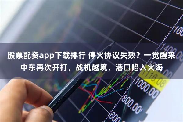 股票配资app下载排行 停火协议失效？一觉醒来中东再次开打，战机越境，港口陷入火海