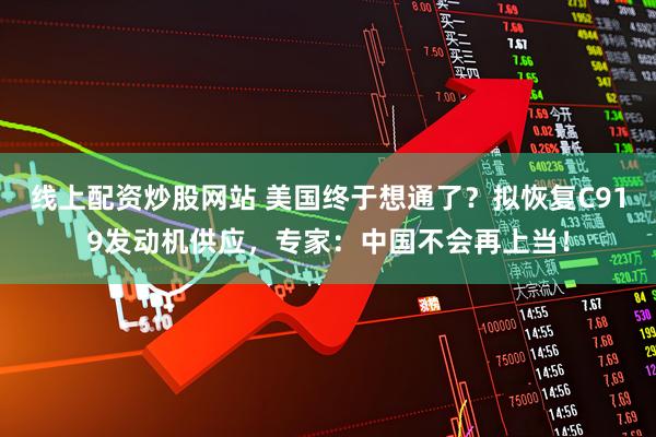 线上配资炒股网站 美国终于想通了？拟恢复C919发动机供应，专家：中国不会再上当！
