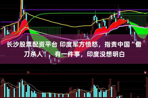 长沙股票配资平台 印度军方愤怒，指责中国“借刀杀人”，有一件事，印度没想明白