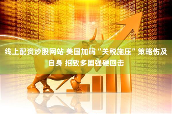 线上配资炒股网站 美国加码“关税施压”策略伤及自身 招致多国强硬回击