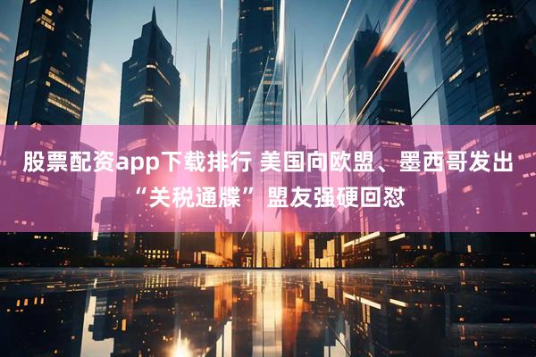 股票配资app下载排行 美国向欧盟、墨西哥发出“关税通牒” 盟友强硬回怼