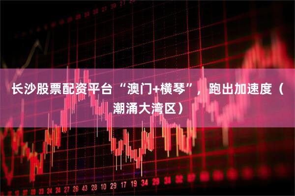 长沙股票配资平台 “澳门+横琴”，跑出加速度（潮涌大湾区）