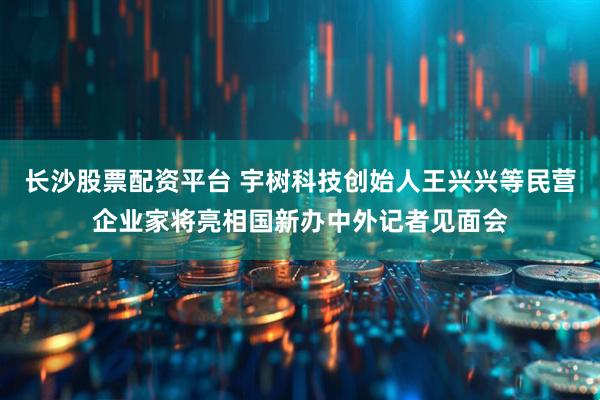 长沙股票配资平台 宇树科技创始人王兴兴等民营企业家将亮相国新办中外记者见面会