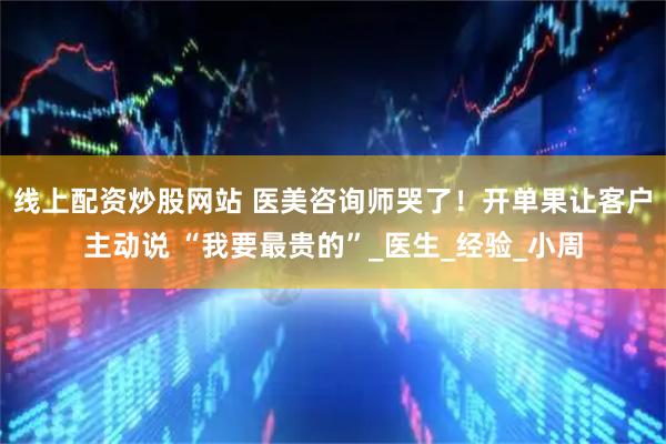 线上配资炒股网站 医美咨询师哭了！开单果让客户主动说 “我要最贵的”_医生_经验_小周