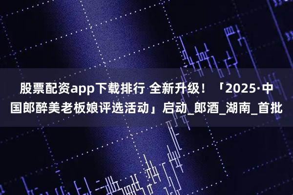 股票配资app下载排行 全新升级！「2025·中国郎醉美老板娘评选活动」启动_郎酒_湖南_首批
