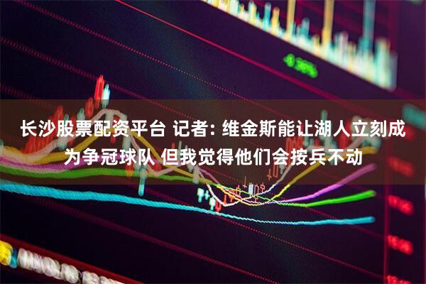长沙股票配资平台 记者: 维金斯能让湖人立刻成为争冠球队 但我觉得他们会按兵不动