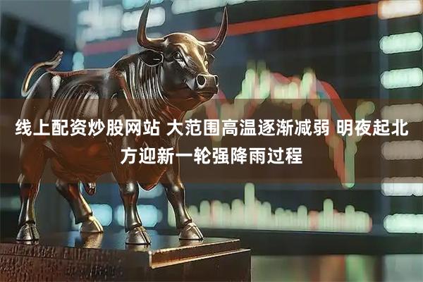 线上配资炒股网站 大范围高温逐渐减弱 明夜起北方迎新一轮强降雨过程