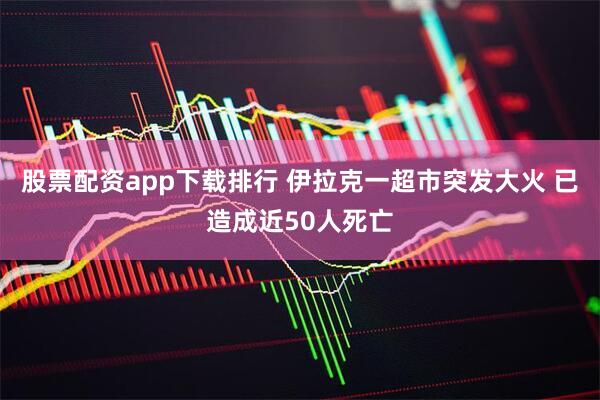 股票配资app下载排行 伊拉克一超市突发大火 已造成近50人死亡