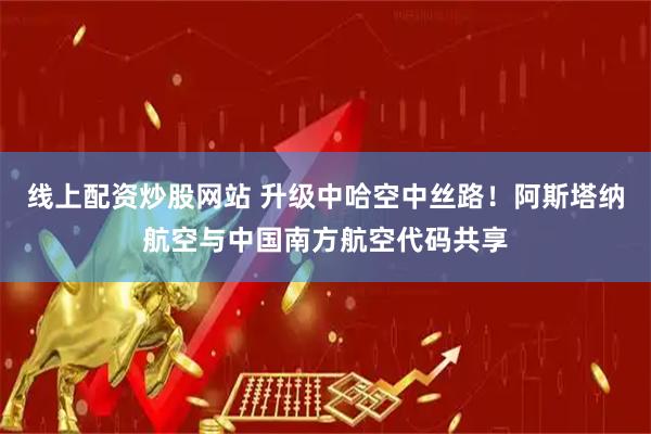 线上配资炒股网站 升级中哈空中丝路！阿斯塔纳航空与中国南方航空代码共享