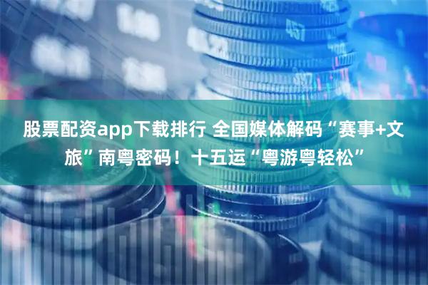 股票配资app下载排行 全国媒体解码“赛事+文旅”南粤密码！十五运“粤游粤轻松”