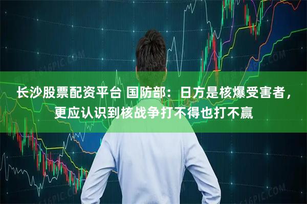 长沙股票配资平台 国防部：日方是核爆受害者，更应认识到核战争打不得也打不赢