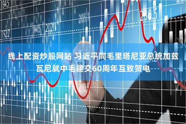 线上配资炒股网站 习近平同毛里塔尼亚总统加兹瓦尼就中毛建交60周年互致贺电