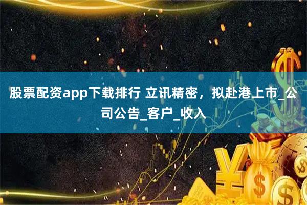 股票配资app下载排行 立讯精密，拟赴港上市_公司公告_客户_收入