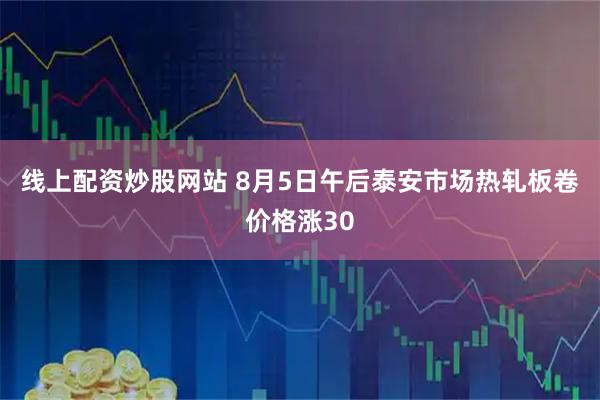 线上配资炒股网站 8月5日午后泰安市场热轧板卷价格涨30