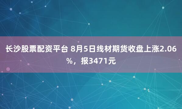 长沙股票配资平台 8月5日线材期货收盘上涨2.06%，报3471元