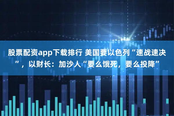 股票配资app下载排行 美国要以色列“速战速决”，以财长：加沙人“要么饿死，要么投降”