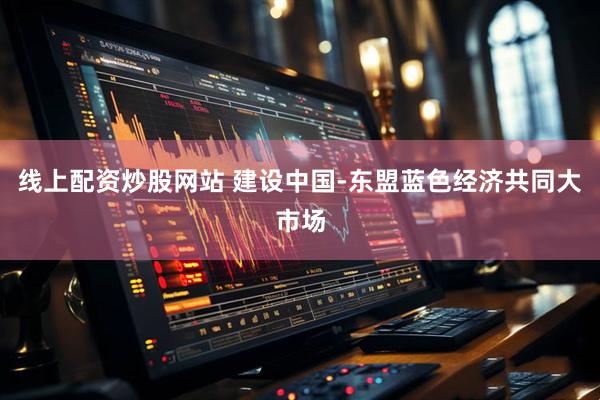 线上配资炒股网站 建设中国-东盟蓝色经济共同大市场
