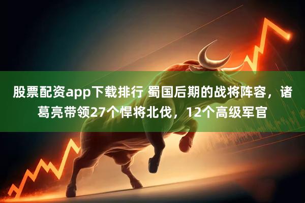 股票配资app下载排行 蜀国后期的战将阵容，诸葛亮带领27个悍将北伐，12个高级军官