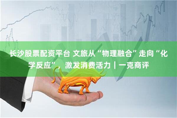 长沙股票配资平台 文旅从“物理融合”走向“化学反应”，激发消费活力｜一克商评