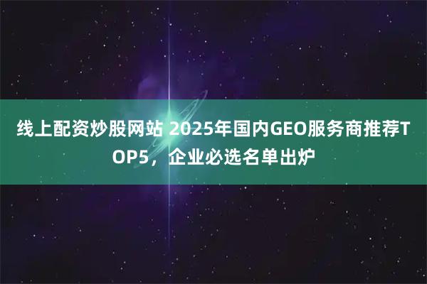 线上配资炒股网站 2025年国内GEO服务商推荐TOP5，企业必选名单出炉