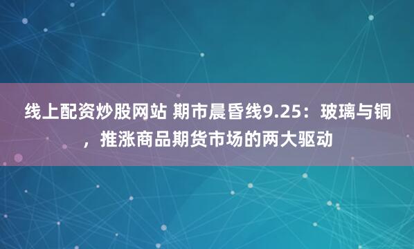 线上配资炒股网站 期市晨昏线9.25：玻璃与铜，推涨商品期货市场的两大驱动