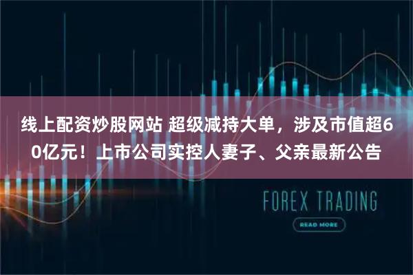 线上配资炒股网站 超级减持大单，涉及市值超60亿元！上市公司实控人妻子、父亲最新公告