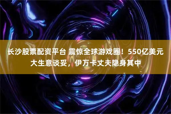 长沙股票配资平台 震惊全球游戏圈！550亿美元大生意谈妥，伊万卡丈夫隐身其中