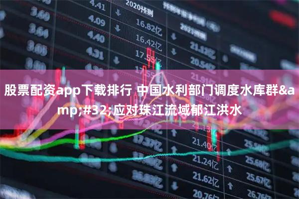 股票配资app下载排行 中国水利部门调度水库群&#32;应对珠江流域郁江洪水