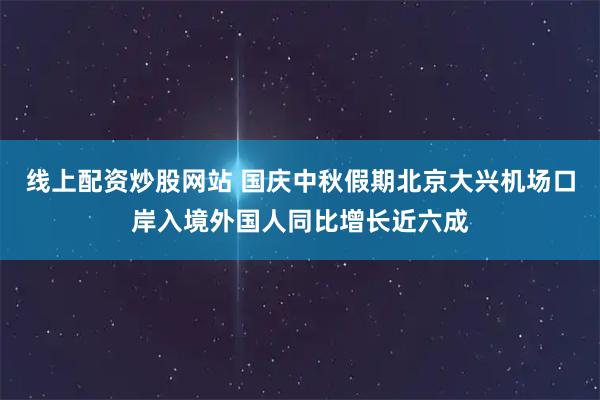 线上配资炒股网站 国庆中秋假期北京大兴机场口岸入境外国人同比增长近六成